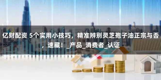 亿财配资 5个实用小技巧，精准辨别灵芝孢子油正宗与否，速藏！_产品_消费者_认证