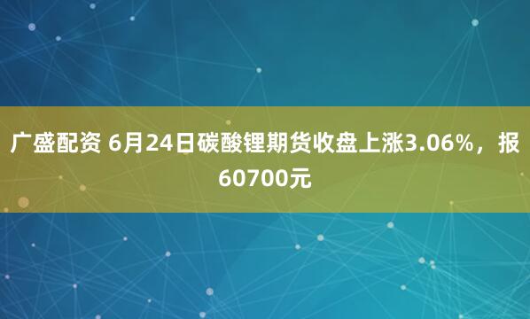 广盛配资 6月24日碳酸锂期货收盘上涨3.06%，报60700元