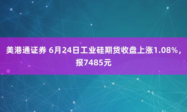 美港通证券 6月24日工业硅期货收盘上涨1.08%，报7485元