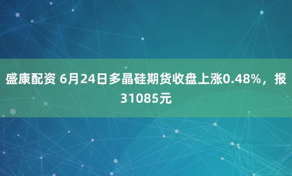 盛康配资 6月24日多晶硅期货收盘上涨0.48%，报31085元