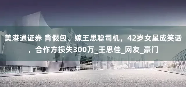 美港通证券 背假包、嫁王思聪司机，42岁女星成笑话，合作方损失300万_王思佳_网友_豪门