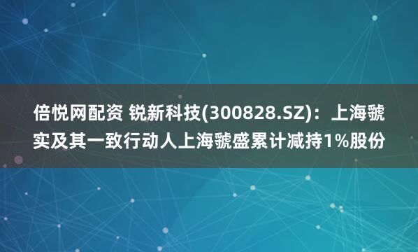 倍悦网配资 锐新科技(300828.SZ)：上海虢实及其一致行动人上海虢盛累计减持1%股份