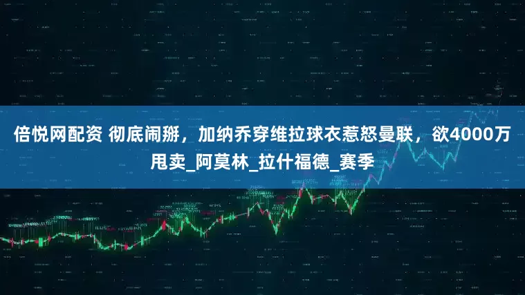 倍悦网配资 彻底闹掰，加纳乔穿维拉球衣惹怒曼联，欲4000万甩卖_阿莫林_拉什福德_赛季
