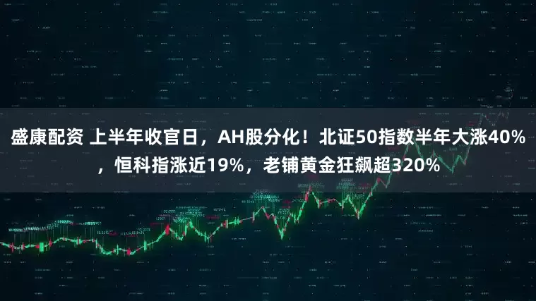 盛康配资 上半年收官日，AH股分化！北证50指数半年大涨40%，恒科指涨近19%，老铺黄金狂飙超320%