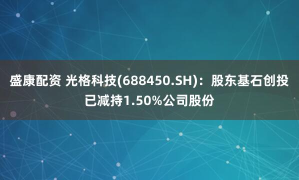 盛康配资 光格科技(688450.SH)：股东基石创投已减持1.50%公司股份