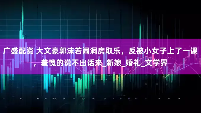 广盛配资 大文豪郭沫若闹洞房取乐，反被小女子上了一课，羞愧的说不出话来_新娘_婚礼_文学界