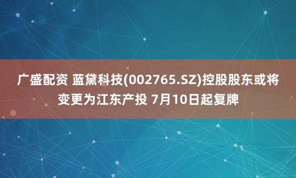 广盛配资 蓝黛科技(002765.SZ)控股股东或将变更为江东产投 7月10日起复牌