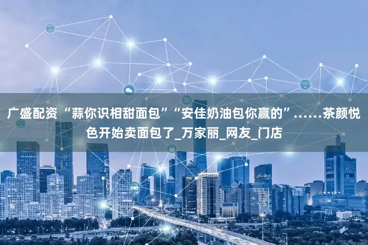 广盛配资 “蒜你识相甜面包”“安佳奶油包你赢的”……茶颜悦色开始卖面包了_万家丽_网友_门店