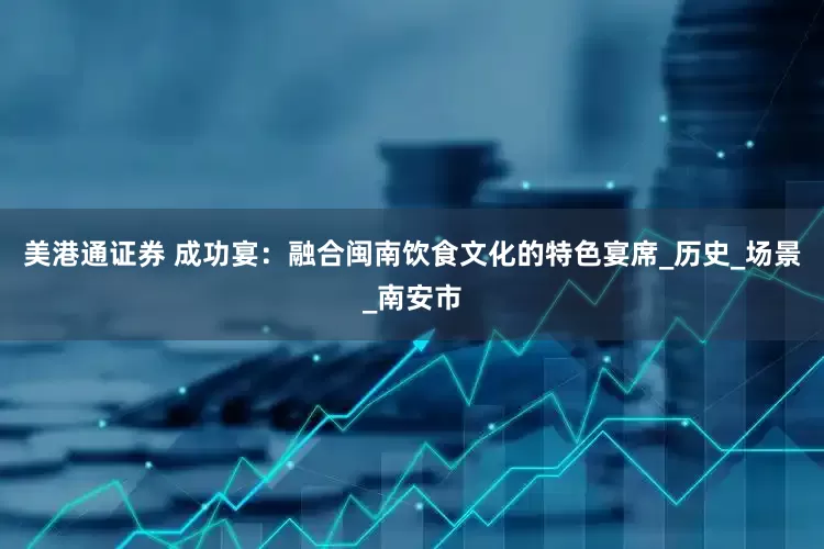 美港通证券 成功宴：融合闽南饮食文化的特色宴席_历史_场景_南安市