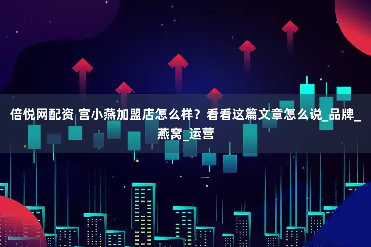 倍悦网配资 宫小燕加盟店怎么样？看看这篇文章怎么说_品牌_燕窝_运营