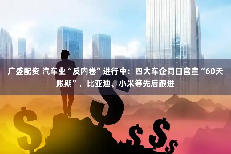 广盛配资 汽车业“反内卷”进行中：四大车企同日官宣“60天账期”，比亚迪、小米等先后跟进