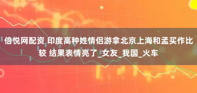 倍悦网配资 印度高种姓情侣游拿北京上海和孟买作比较 结果表情亮了_女友_我国_火车