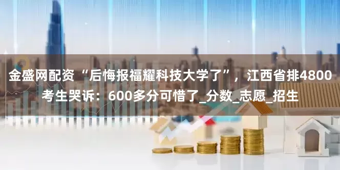 金盛网配资 “后悔报福耀科技大学了”，江西省排4800考生哭诉：600多分可惜了_分数_志愿_招生