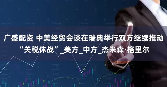 广盛配资 中美经贸会谈在瑞典举行双方继续推动“关税休战”_美方_中方_杰米森·格里尔