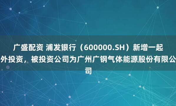 广盛配资 浦发银行（600000.SH）新增一起对外投资，被投资公司为广州广钢气体能源股份有限公司