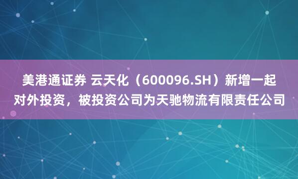 美港通证券 云天化（600096.SH）新增一起对外投资，被投资公司为天驰物流有限责任公司