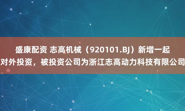 盛康配资 志高机械（920101.BJ）新增一起对外投资，被投资公司为浙江志高动力科技有限公司
