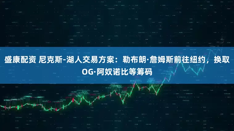 盛康配资 尼克斯-湖人交易方案：勒布朗·詹姆斯前往纽约，换取OG·阿奴诺比等筹码
