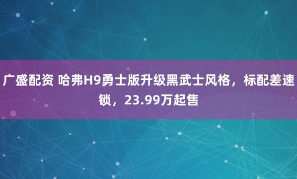 广盛配资 哈弗H9勇士版升级黑武士风格，标配差速锁，23.99万起售