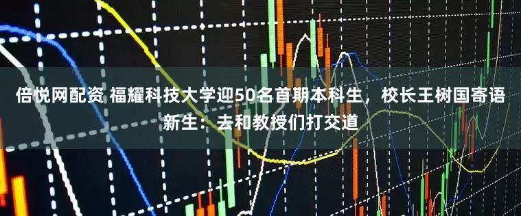 倍悦网配资 福耀科技大学迎50名首期本科生，校长王树国寄语新生：去和教授们打交道
