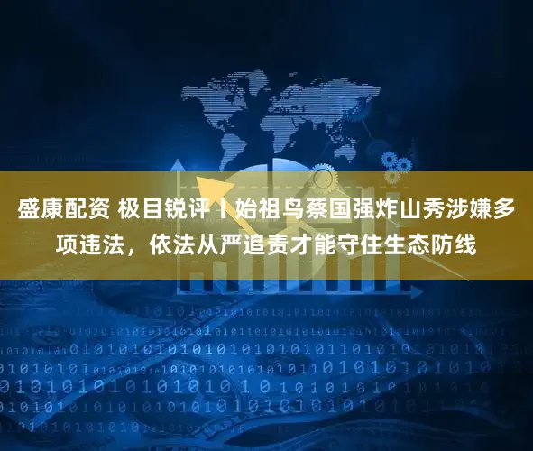 盛康配资 极目锐评丨始祖鸟蔡国强炸山秀涉嫌多项违法，依法从严追责才能守住生态防线