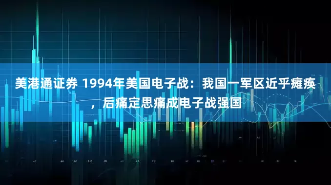 美港通证券 1994年美国电子战：我国一军区近乎瘫痪，后痛定思痛成电子战强国