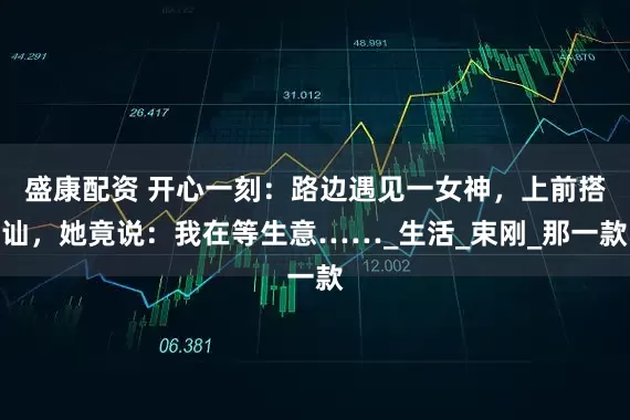 盛康配资 开心一刻：路边遇见一女神，上前搭讪，她竟说：我在等生意……_生活_束刚_那一款