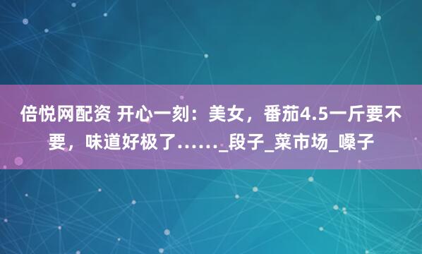 倍悦网配资 开心一刻：美女，番茄4.5一斤要不要，味道好极了……_段子_菜市场_嗓子