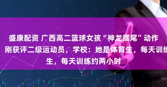 盛康配资 广西高二篮球女孩“神龙摆尾”动作获赞百万，刚获评二级运动员，学校：她是体育生，每天训练约两小时