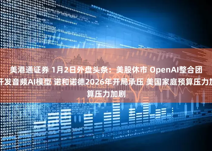 美港通证券 1月2日外盘头条：美股休市 OpenAI整合团队开发音频AI模型 诺和诺德2026年开局承压 美国家庭预算压力加剧