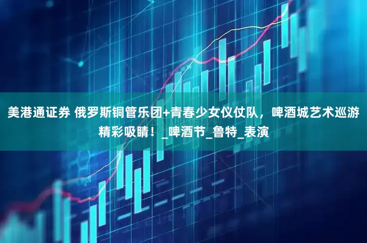 美港通证券 俄罗斯铜管乐团+青春少女仪仗队，啤酒城艺术巡游精彩吸睛！_啤酒节_鲁特_表演