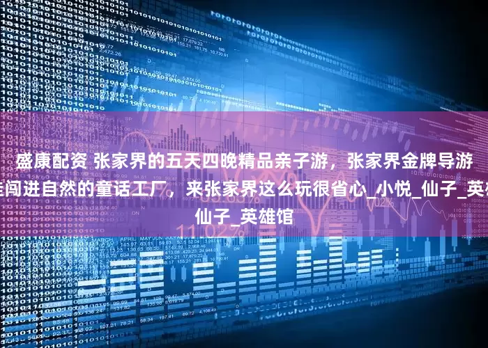 盛康配资 张家界的五天四晚精品亲子游，张家界金牌导游带娃闯进自然的童话工厂，来张家界这么玩很省心_小悦_仙子_英雄馆