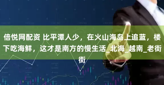 倍悦网配资 比平潭人少，在火山海岛上追蓝，楼下吃海鲜，这才是南方的慢生活_北海_越南_老街