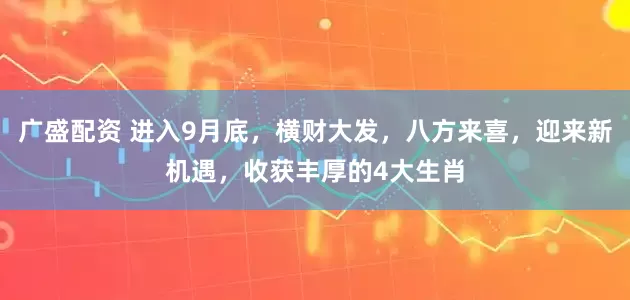 广盛配资 进入9月底，横财大发，八方来喜，迎来新机遇，收获丰厚的4大生肖