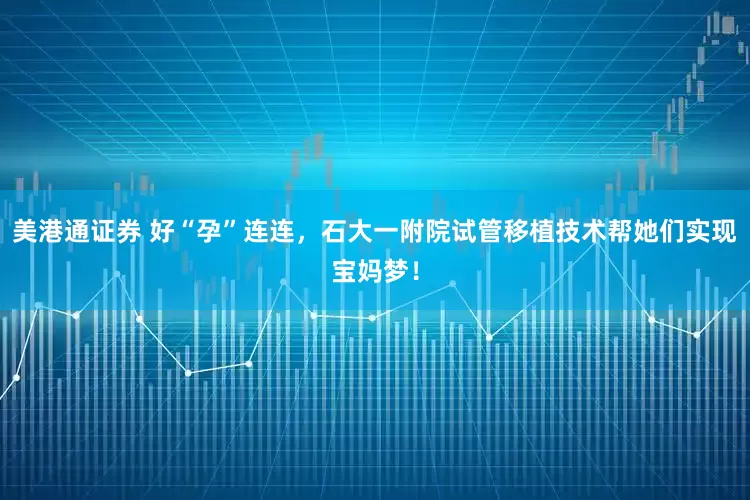 美港通证券 好“孕”连连，石大一附院试管移植技术帮她们实现宝妈梦！