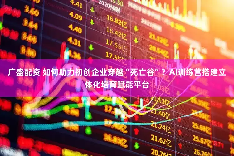 广盛配资 如何助力初创企业穿越“死亡谷”？AI训练营搭建立体化培育赋能平台