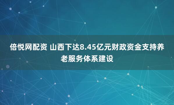 倍悦网配资 山西下达8.45亿元财政资金支持养老服务体系建设